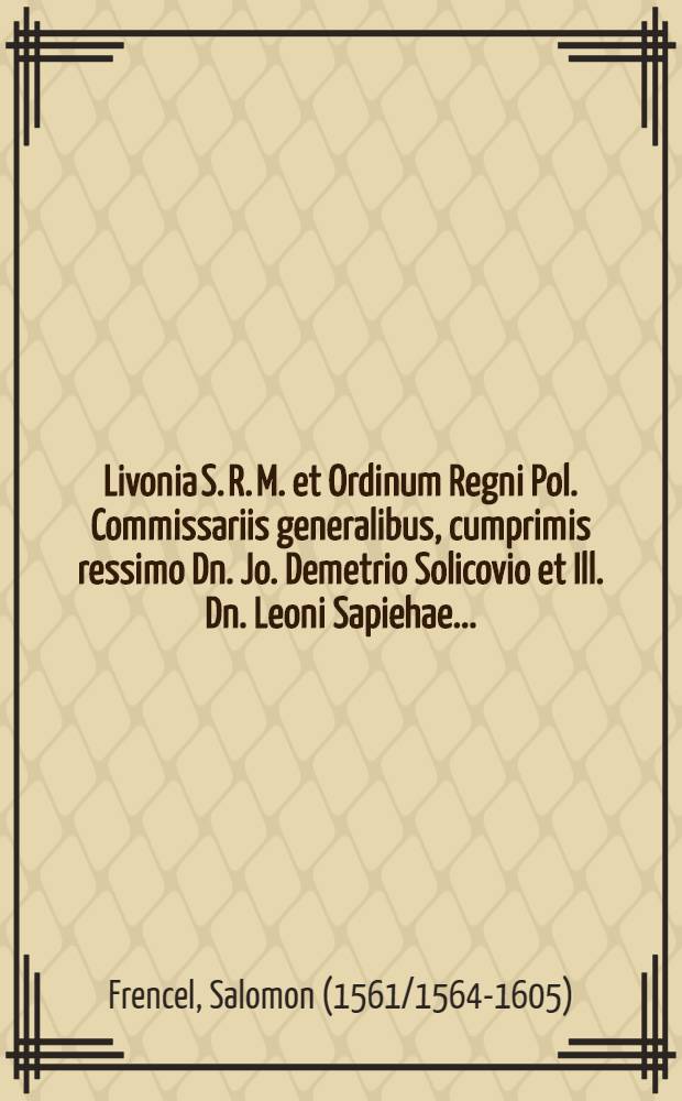 Livonia S. R. M. et Ordinum Regni Pol. Commissariis generalibus, cumprimis ressimo Dn. Jo. Demetrio Solicovio et Ill. Dn. Leoni Sapiehae...