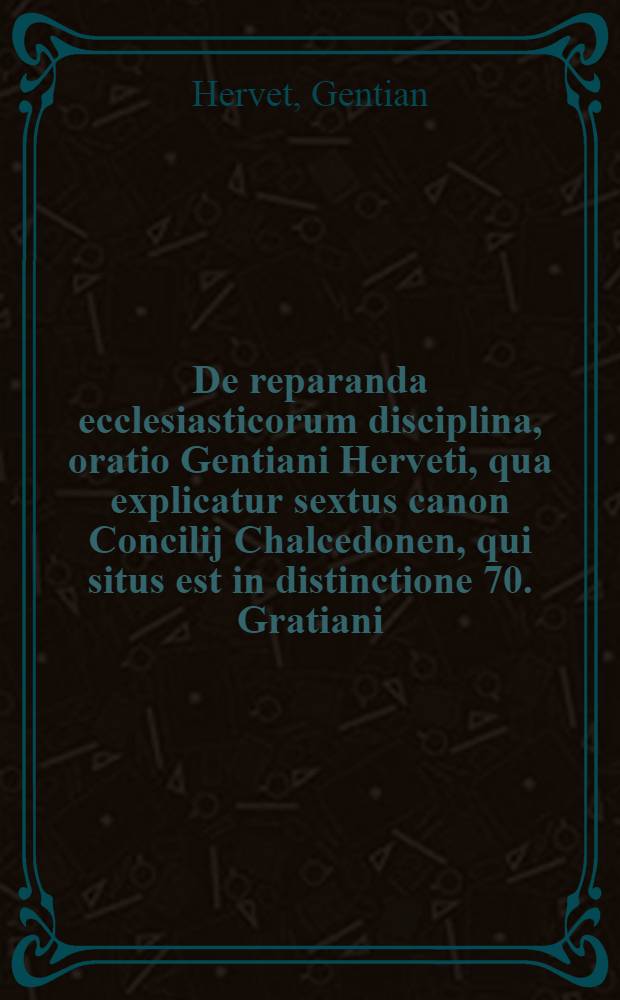 De reparanda ecclesiasticorum disciplina, oratio Gentiani Herveti, qua explicatur sextus canon Concilij Chalcedonen, qui situs est in distinctione 70. Gratiani, ex quo maxima ex parte pendet restitutio lapsae ecclesisticae disciplinae