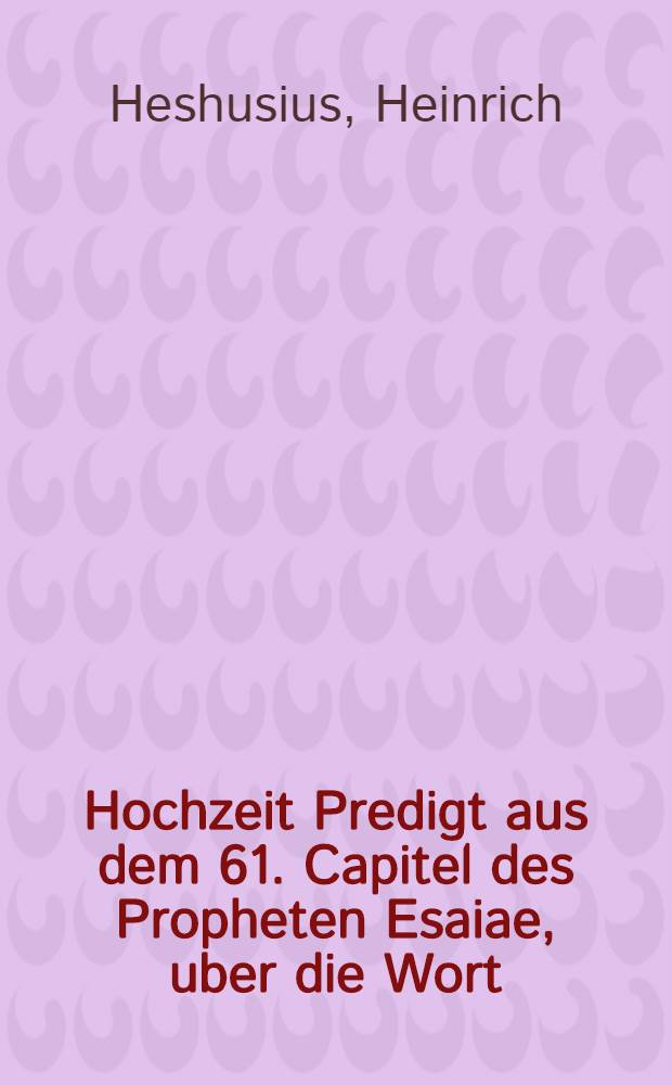 Hochzeit Predigt aus dem 61. Capitel des Propheten Esaiae, uber die Wort: Jch frewe mich im Herrn, unnd meine Seele ist frölich in meinem Gott ...
