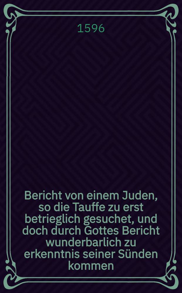 Bericht von einem Juden, so die Tauffe zu erst betrieglich gesuchet, und doch durch Gottes Bericht wunderbarlich zu erkenntnis seiner S&uuml;nden kommen