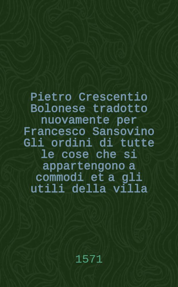 Pietro Crescentio Bolonese tradotto nuovamente per Francesco Sansovino Gli ordini di tutte le cose che si appartengono a commodi et a gli utili della villa