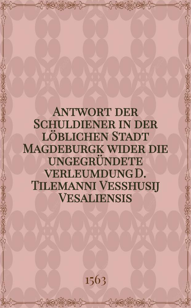 Antwort der Schuldiener in der löblichen Stadt Magdeburgk wider die ungegründete verleumdung D. Tilemanni Vesshusij Vesaliensis