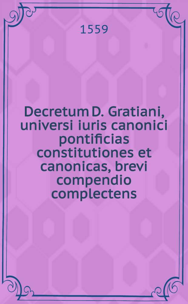 Decretum D. Gratiani, universi iuris canonici pontificias constitutiones et canonicas, brevi compendio complectens