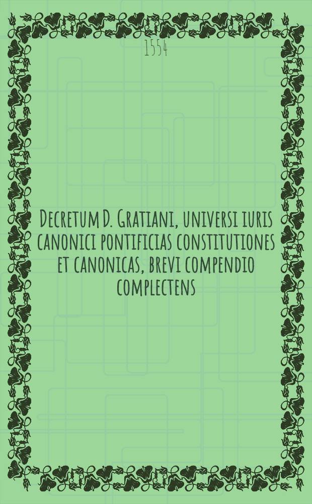 Decretum D. Gratiani, universi iuris canonici pontificias constitutiones et canonicas, brevi compendio complectens