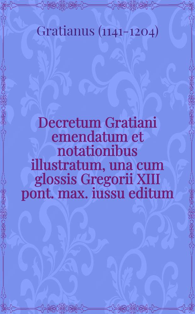 Decretum Gratiani emendatum et notationibus illustratum, una cum glossis Gregorii XIII pont. max. iussu editum