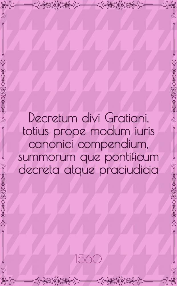 Decretum divi Gratiani, totius prope modum iuris canonici compendium, summorum que pontificum decreta atque praciudicia : P.I-III. P.1