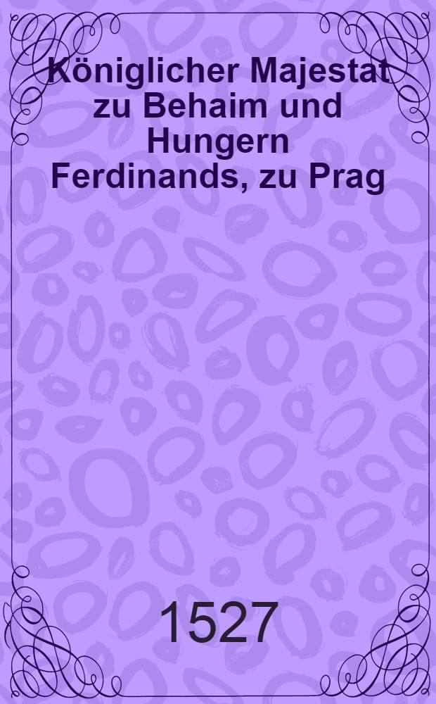 Königlicher Majestat zu Behaim und Hungern Ferdinands, zu Prag