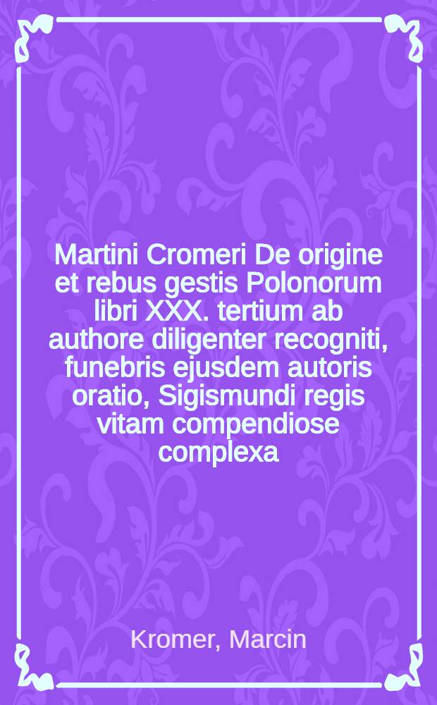 Martini Cromeri De origine et rebus gestis Polonorum libri XXX. tertium ab authore diligenter recogniti, funebris ejusdem autoris oratio, Sigismundi regis vitam compendiose complexa, & aliquoties iam prius edita