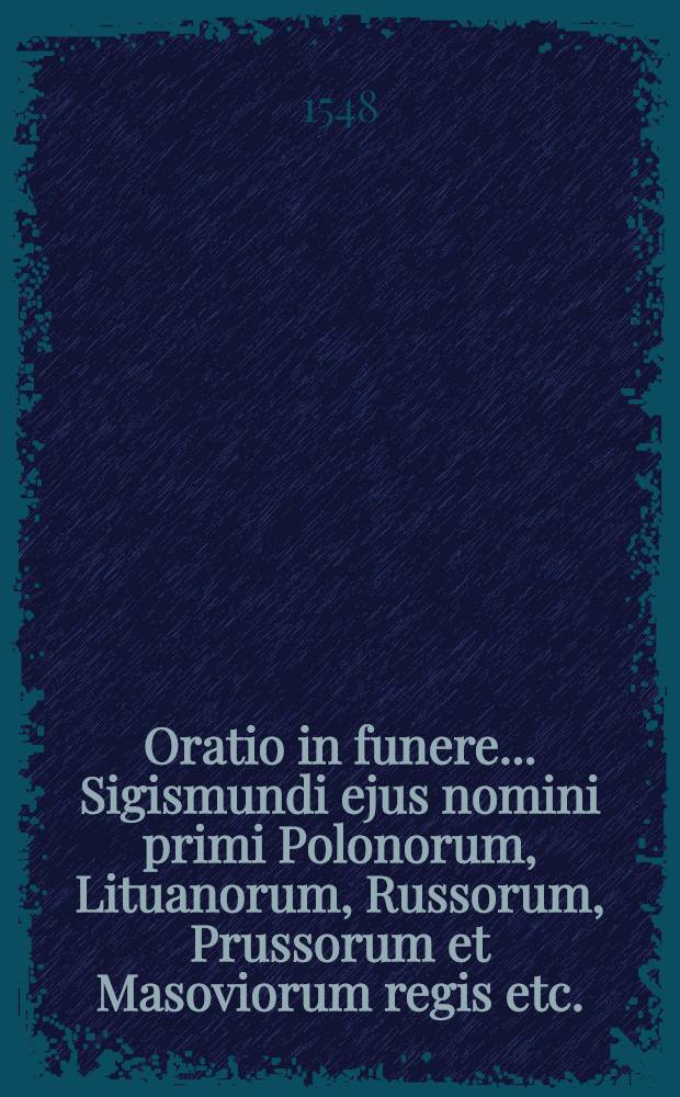 Oratio in funere ... Sigismundi ejus nomini primi Polonorum, Lituanorum, Russorum, Prussorum et Masoviorum regis etc.