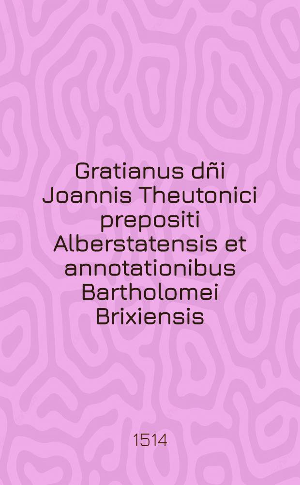 Gratianus dñi Joannis Theutonici prepositi Alberstatensis et annotationibus Bartholomei Brixiensis