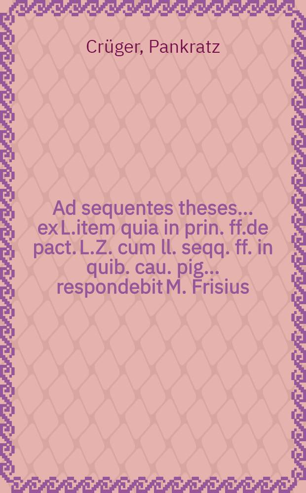 Ad sequentes theses ... ex L.item quia in prin. ff.de pact. L.Z. cum ll. seqq. ff. in quib. cau. pig. ... respondebit M. Frisius
