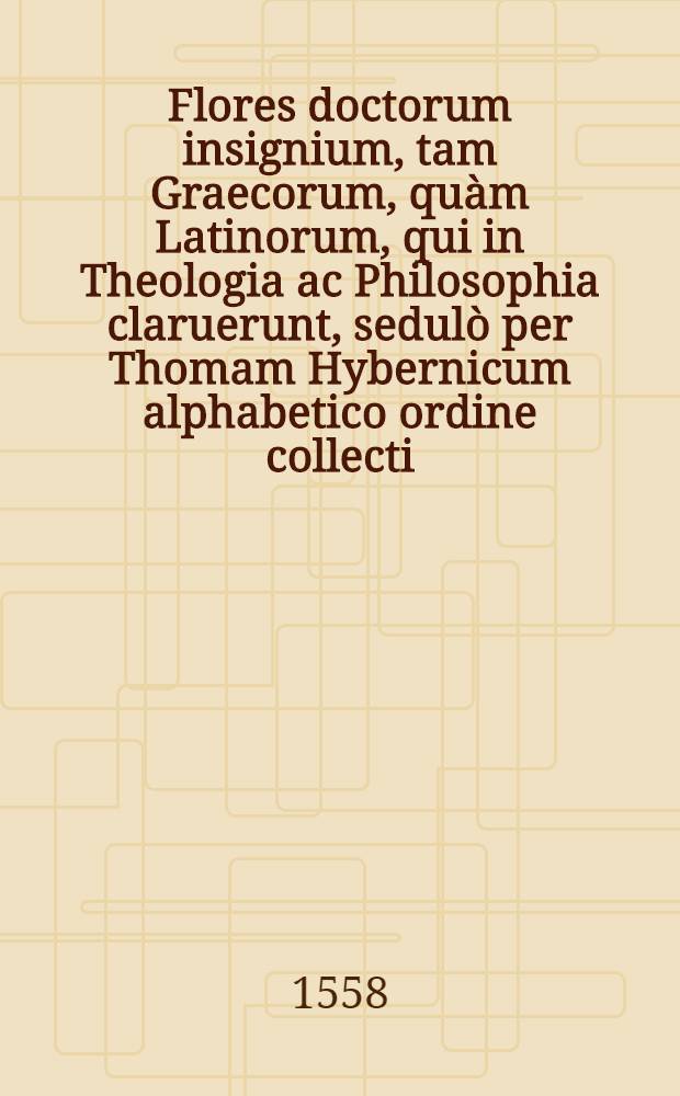 Flores doctorum insignium, tam Graecorum, qu&agrave;m Latinorum, qui in Theologia ac Philosophia claruerunt, sedul&ograve; per Thomam Hybernicum alphabetico ordine collecti, & nova hac postrema editione &agrave; mendis quamplurimis vindicati : Authores, ex quibus loci communes de prompti sunt, sequentes pagellae indicabunt