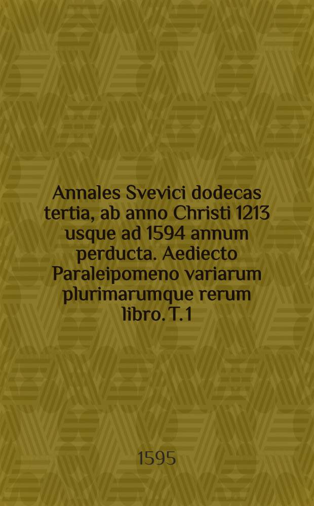 Annales Svevici dodecas tertia, ab anno Christi 1213 usque ad 1594 annum perducta. Aediecto Paraleipomeno variarum plurimarumque rerum libro. T. 1