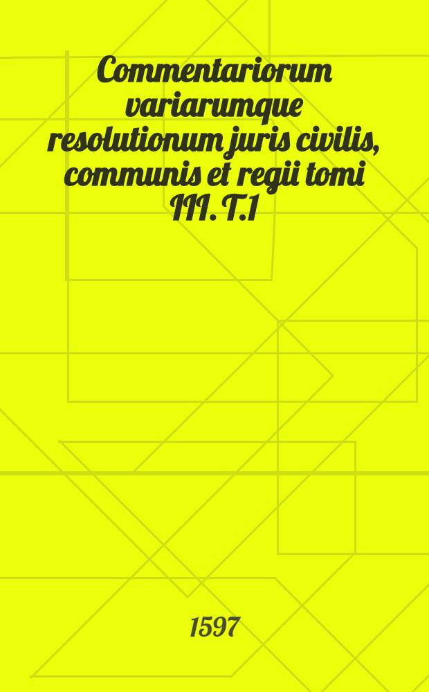 Commentariorum variarumque resolutionum juris civilis, communis et regii tomi III. T.1