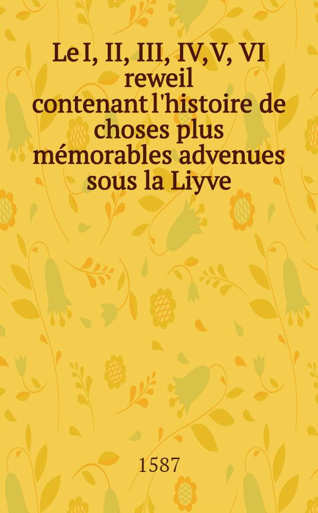 Le I, II, III, IV, V, VI reweil contenant l'histoire de choses plus mémorables advenues sous la Liyve