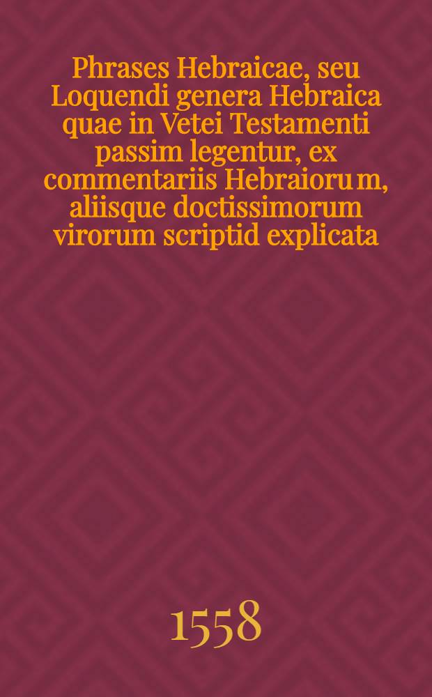 Phrases Hebraicae, seu Loquendi genera Hebraica quae in Vetei Testamenti passim legentur, ex commentariis Hebraioru[m], aliisque doctissimorum virorum scriptid explicata : Thesauri linguae Hebraicae altera pars