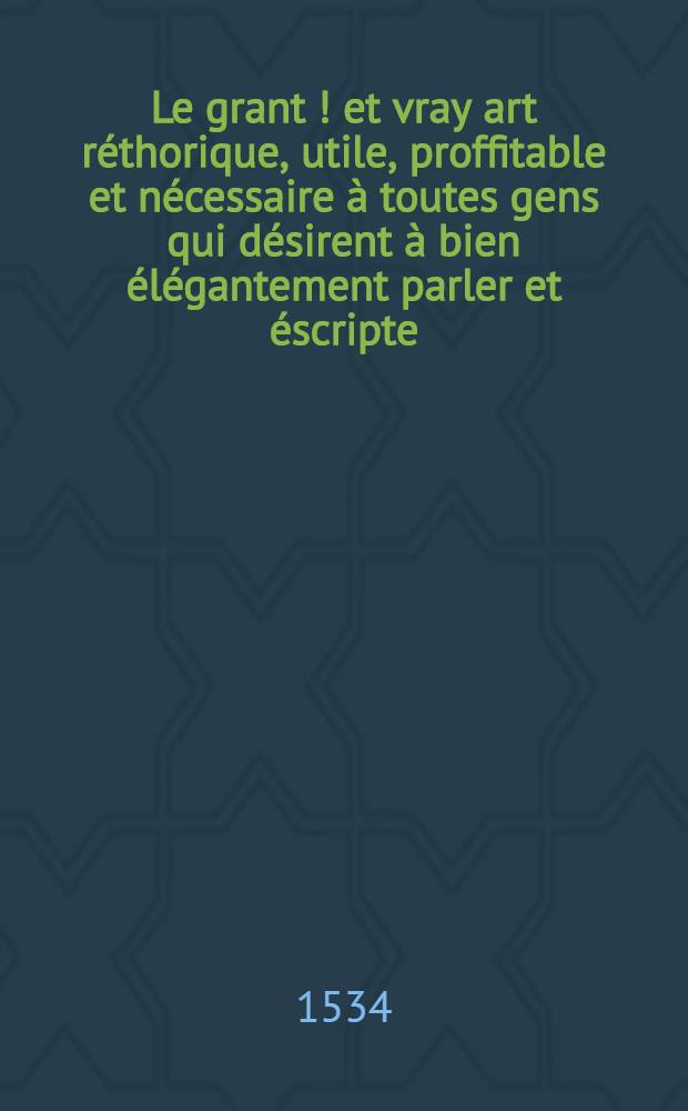 Le grant [!] et vray art réthorique, utile, proffitable et nécessaire à toutes gens qui désirent à bien élégantement parler et éscripte