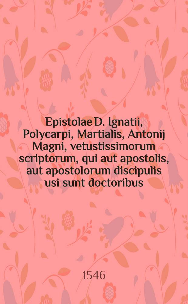 Epistolae D. Ignatii, Polycarpi, Martialis, Antonij Magni, vetustissimorum scriptorum, qui aut apostolis, aut apostolorum discipulis usi sunt doctoribus, q[uae] praeterquam quod nativum illu[m] Scripturae spiritum referu[n]t, suppullulantis quoque eo tempore ecclesiae faciem, atque res gestas mira brevitate continent