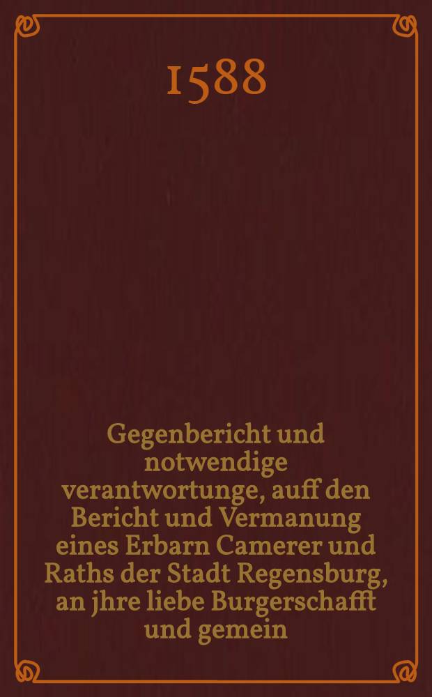 Gegenbericht und notwendige verantwortunge, auff den Bericht und Vermanung eines Erbarn Camerer und Raths der Stadt Regensburg, an jhre liebe Burgerschafft und gemein, deren in December des vergangnen 87. jars, geurlaubten F&uuml;nff Kirchendienern