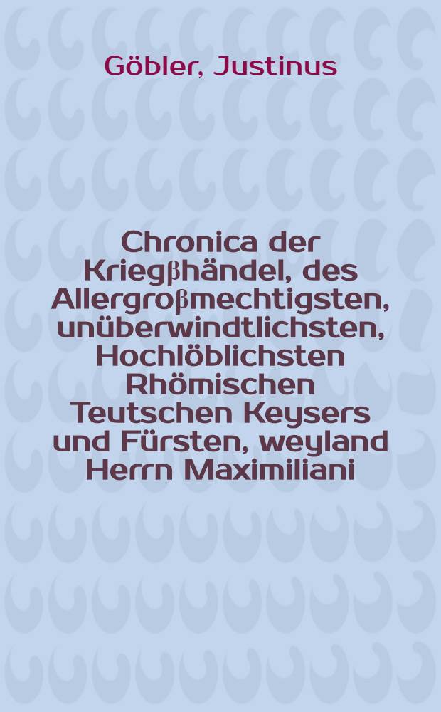 Chronica der Kriegβhändel, des Allergroβmechtigsten, unüberwindtlichsten, Hochlöblichsten Rhömischen Teutschen Keysers und Fürsten, weyland Herrn Maximiliani, des Namens der Erst, Ertzhertzogs zu Osterreich, Hertzogs zu Burgundi, etc. gegen die Venediger und Frantzosen, etc. Zu rettung ihrer Keyserlichen Maiestat Osterreichischen Erblanden in Kärnten, Steyer, Crain, Tyroll und anderer, etc., Durch ... den ... Fürsten unnd Herrn, Herrn Erichen, Hertzog zu Braunschweigk unnd Lünenburg, etc., Unnd Herrn Casimir Marggraven zu Brandenburg etc. als Hochgemelter Keyserlichen Maiestat der zeit öbersten Feldthauptman und Commissari, im Jar fünfftzehenhundert und acht, gefürt, und verhandelt, Höchstgemelter Keiserlicher Maiestat, auch derselbigen Nachkommenden Erben, und Stammen zu lob unnd ehren