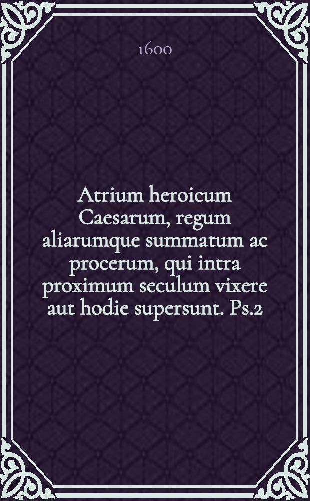 Atrium heroicum Caesarum, regum aliarumque summatum ac procerum, qui intra proximum seculum vixere aut hodie supersunt. Ps.2