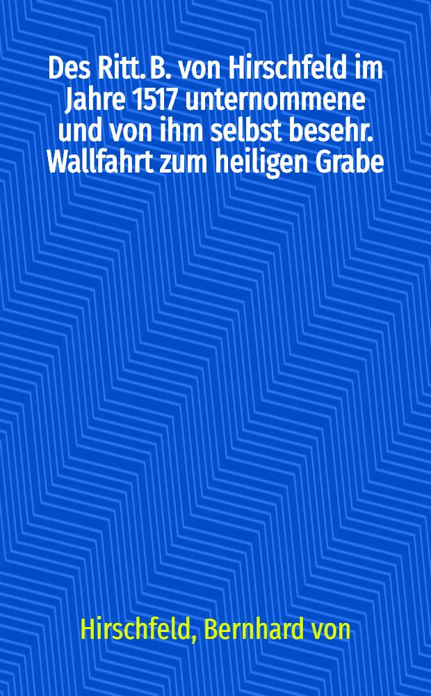 Des Ritt. B. von Hirschfeld im Jahre 1517 unternommene und von ihm selbst besehr. Wallfahrt zum heiligen Grabe