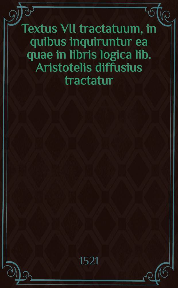 Textus VII tractatuum, in quibus inquiruntur ea quae in libris logica lib. Aristotelis diffusius tractatur