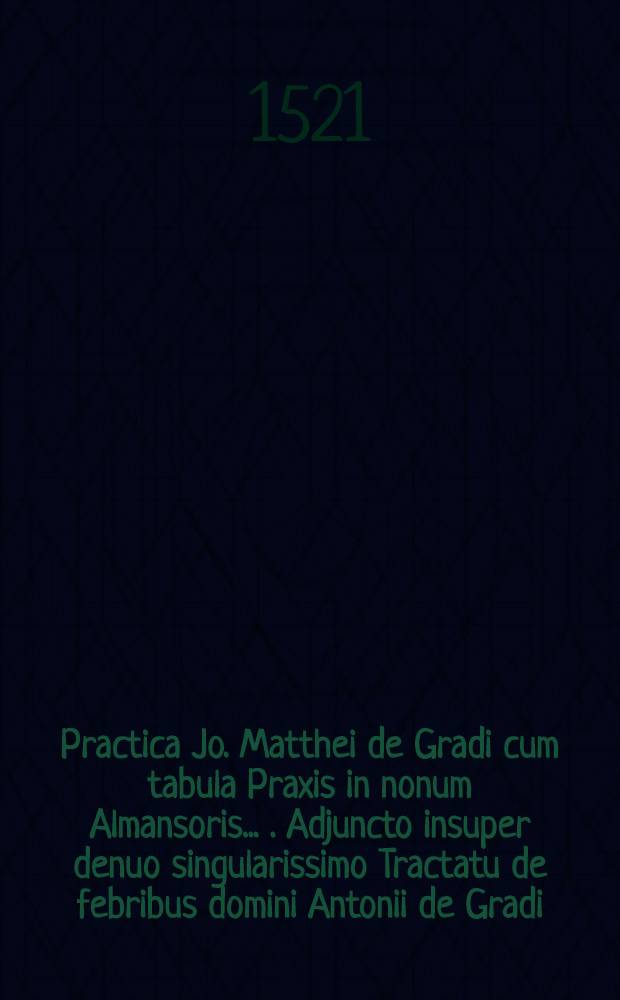 Practica Jo. Matthei de Gradi cum tabula Praxis in nonum Almansoris ... . Adjuncto insuper denuo singularissimo Tractatu de febribus domini Antonii de Gradi ...