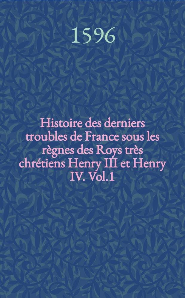 Histoire des derniers troubles de France sous les r&egrave;gnes des Roys tr&egrave;s chr&eacute;tiens Henry III et Henry IV. Vol.1