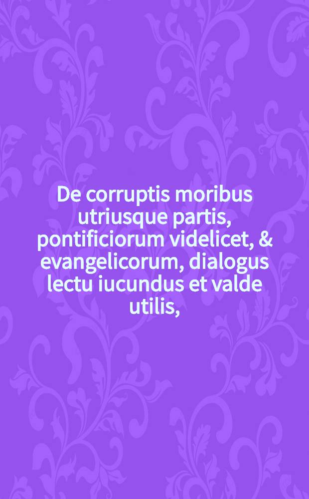 De corruptis moribus utriusque partis, pontificiorum videlicet, & evangelicorum, dialogus lectu iucundus et valde utilis,