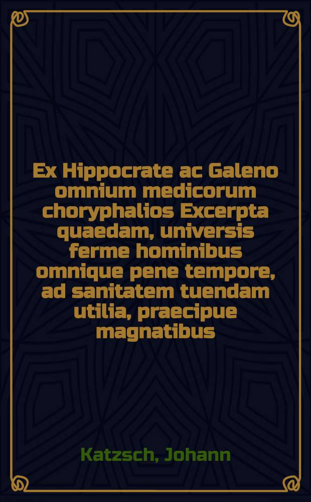 Ex Hippocrate ac Galeno omnium medicorum choryphalios Excerpta quaedam, universis ferme hominibus omnique pene tempore, ad sanitatem tuendam utilia, praecipue magnatibus, nec non hypocraticae disciplinae candidatis scitu tum iucunda tum necessaria