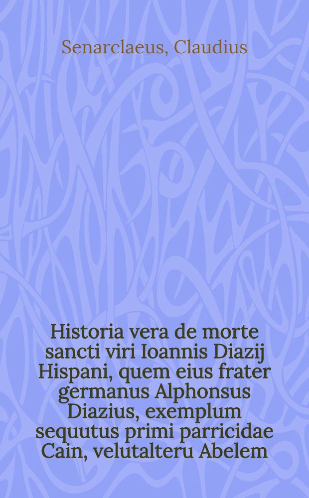 Historia vera de morte sancti viri Ioannis Diazij Hispani, quem eius frater germanus Alphonsus Diazius, exemplum sequutus primi parricidae Cain, velutalteru Abelem, nefari&eacute; interfecit per Claudium Senarclaeum