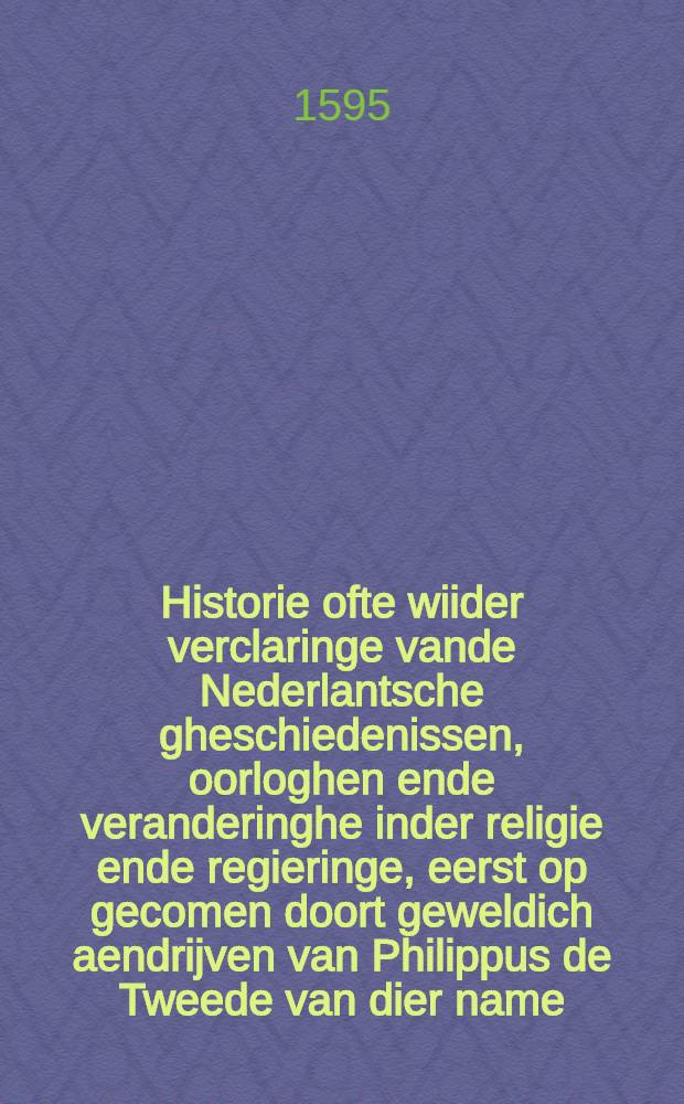 Historie ofte wiider verclaringe vande Nederlantsche gheschiedenissen, oorloghen ende veranderinghe inder religie ende regieringe, eerst op gecomen doort geweldich aendrijven van Philippus de Tweede van dier name, coninck van Spaengien totter invoeringe vande Spaensche inquisitie, van alles wat sich verloopen heft vanden jare 1566. totten wtganghe vande jare 1595.