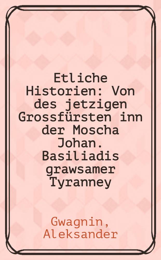 Etliche Historien : Von des jetzigen Grossf&uuml;rsten inn der Moscha Johan. Basiliadis grawsamer Tyranney : Auss der beschreibung Sarmatiae Europeae Alexandri Guaguini gezogen und verteutscht : Mit einer Vorrede