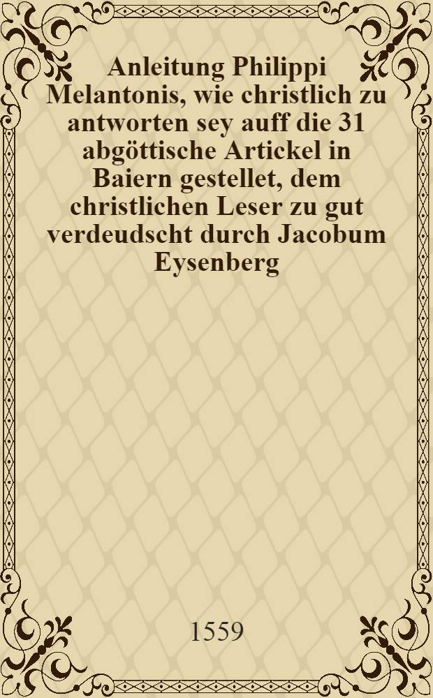 [Anleitung Philippi Melantonis, wie christlich zu antworten sey auff die 31 abgöttische Artickel in Baiern gestellet, dem christlichen Leser zu gut verdeudscht durch Jacobum Eysenberg]