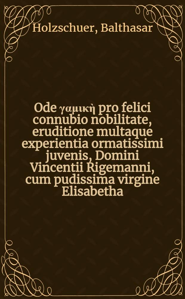 Ode γαμικὴ pro felici connubio nobilitate, eruditione multaque experientia ormatissimi juvenis, Domini Vincentii Rigemanni, cum pudissima virgine Elisabetha, nobilissime clarissimi prudentissimique viri, D. Ottonis Cannii regiae civitatis Rigae pastoris filia subeundo.