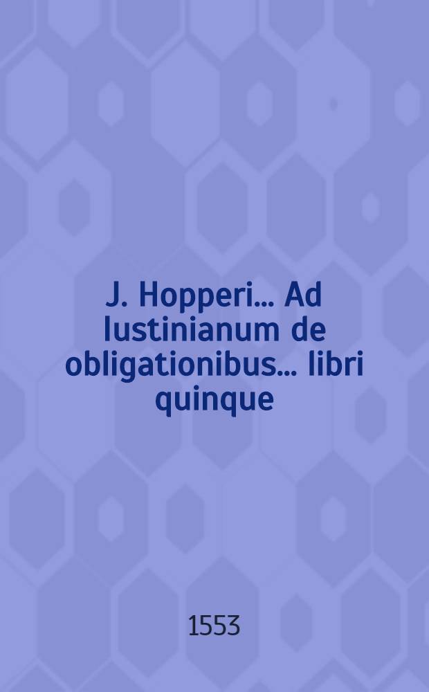 J. Hopperi ... Ad Iustinianum de obligationibus ... libri quinque