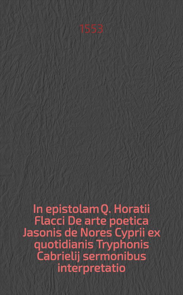 In epistolam Q. Horatii Flacci De arte poetica Jasonis de Nores Cyprii ex quotidianis Tryphonis Cabrielij sermonibus interpretatio; Eiusdem ... Summa praeceptorum de arte dicendi ex tribus Ciceronis libris de oratore collecta