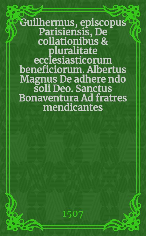 Guilhermus, episcopus Parisiensis, De collationibus & pluralitate ecclesiasticorum beneficiorum. Albertus Magnus De adhere[n]do soli Deo. Sanctus Bonaventura Ad fratres mendicantes, quales esse debeant erga praelatos & ecclesiarum rectores