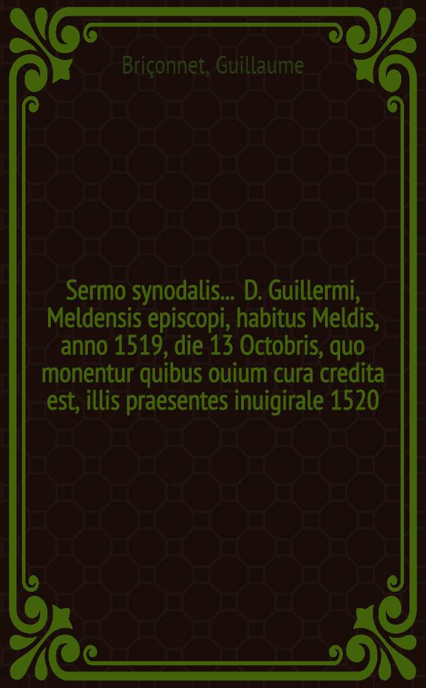 Sermo synodalis ... D. Guillermi, Meldensis episcopi, habitus Meldis, anno 1519, die 13 Octobris, quo monentur quibus ouium cura credita est, illis praesentes inuigirale 1520, mense Octobri