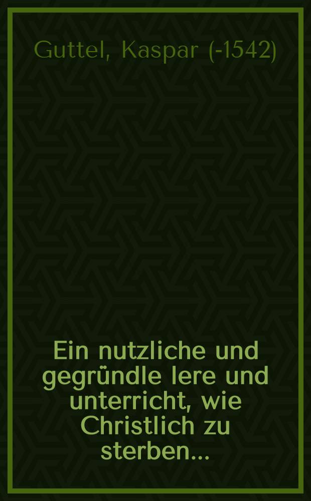 Ein nutzliche und gegr&uuml;ndle lere und unterricht, wie Christlich zu sterben ...