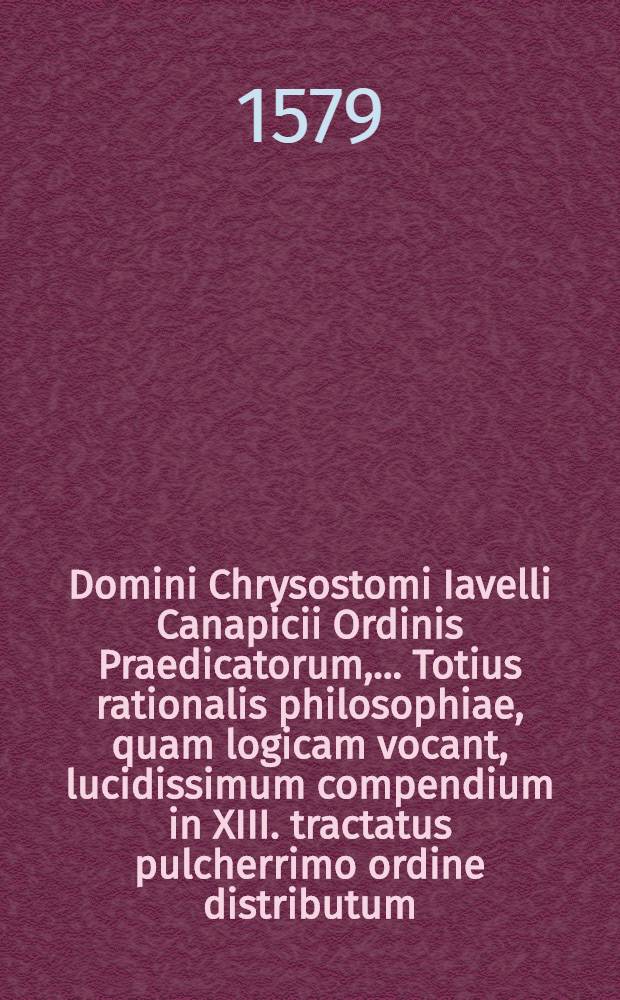 Domini Chrysostomi Iavelli Canapicii Ordinis Praedicatorum, ... Totius rationalis philosophiae, quam logicam vocant, lucidissimum compendium in XIII. tractatus pulcherrimo ordine distributum: quorum catalogum sequens pagina continet