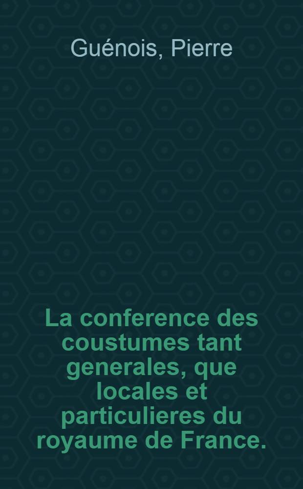 La conference des coustumes tant generales, que locales et particulieres du royaume de France. : Distribuée en deux parties: contenant l'harmonie & differences d'icelles: avec une briefve explication tirée des loix romaines ou canoniques, anciens docteurs & modernes. Ensemble des ordonnances & arrests des cours souveraines: le tout pour servir d'interpretation & esclarcissement des articles desdictes coustumes. Plus des indices fort amples, tant des titres que des principales matieres & annotations