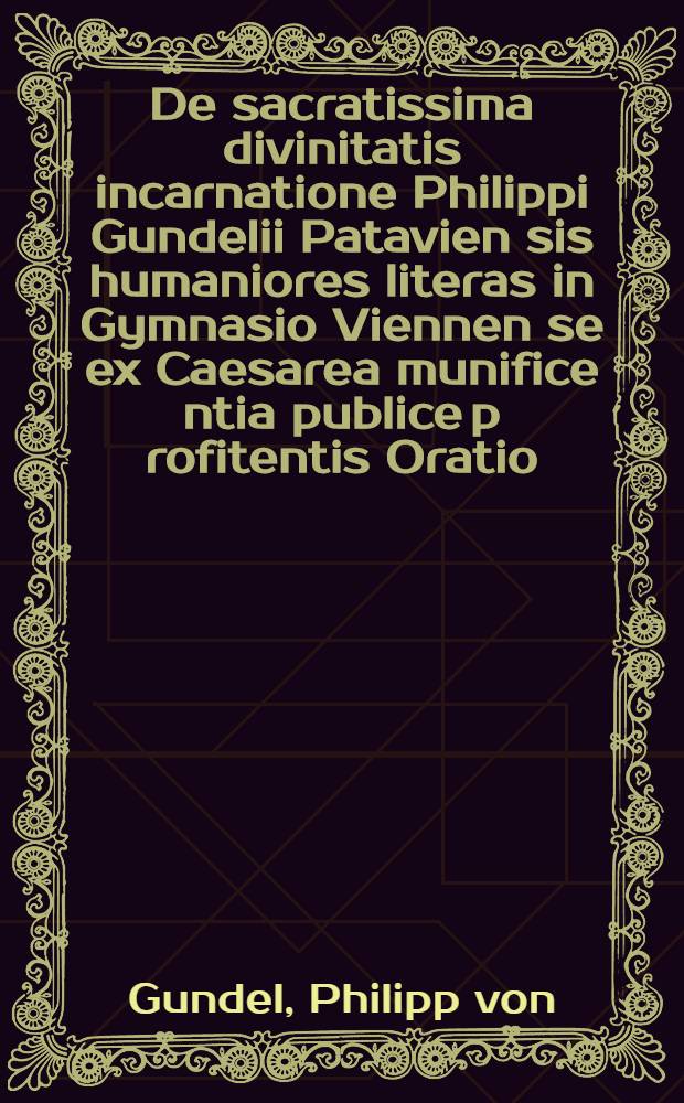 De sacratissima divinitatis incarnatione Philippi Gundelii Patavien[sis] humaniores literas in Gymnasio Viennen[se] ex Caesarea munifice[n]tia publice p[ro]fitentis Oratio, i[n] celebri cleri ac eruditoru[m] frequentia ipso die Christiani Natalis initio anni M.D.XIX. habita