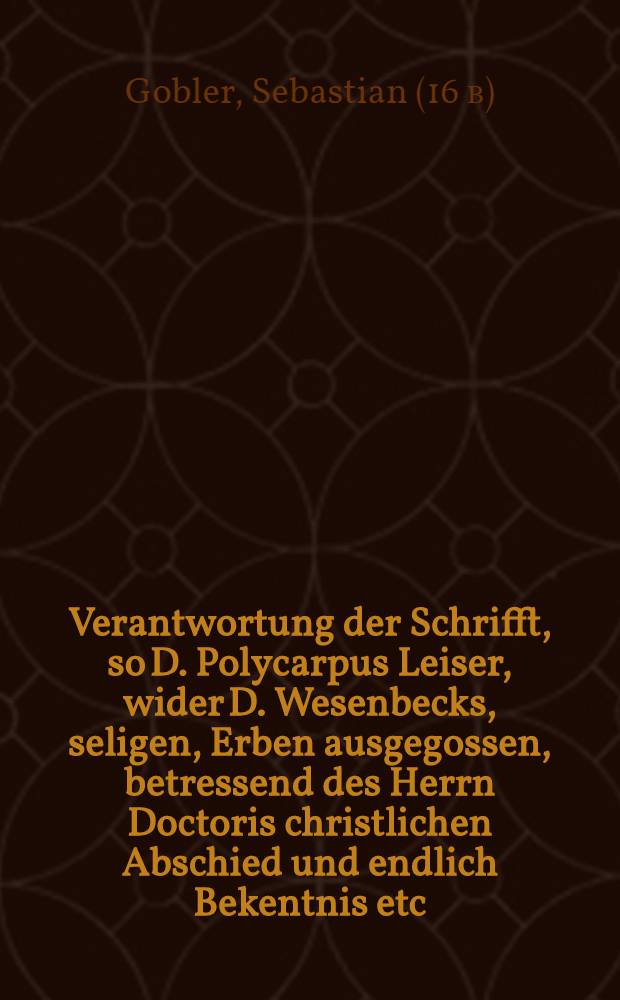 Verantwortung der Schrifft, so D. Polycarpus Leiser, wider D. Wesenbecks, seligen, Erben ausgegossen, betressend des Herrn Doctoris christlichen Abschied und endlich Bekentnis etc. Jerem. F.