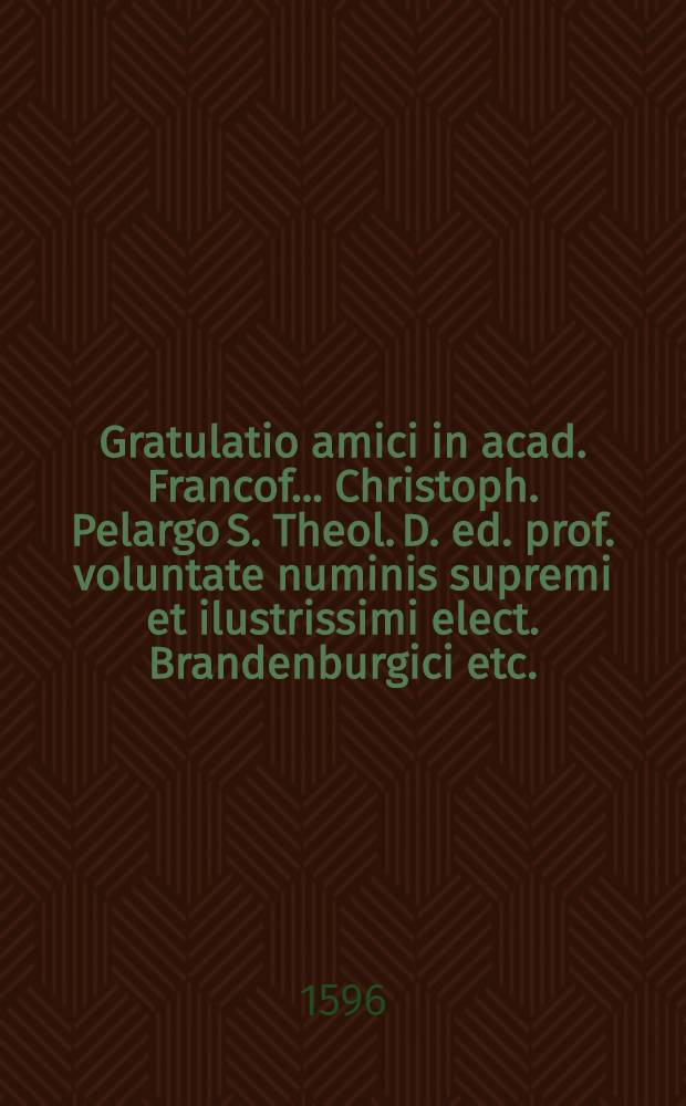 Gratulatio amici in acad. Francof. ... Christoph. Pelargo S. Theol. D. ed. prof. voluntate numinis supremi et ilustrissimi elect. Brandenburgici etc.