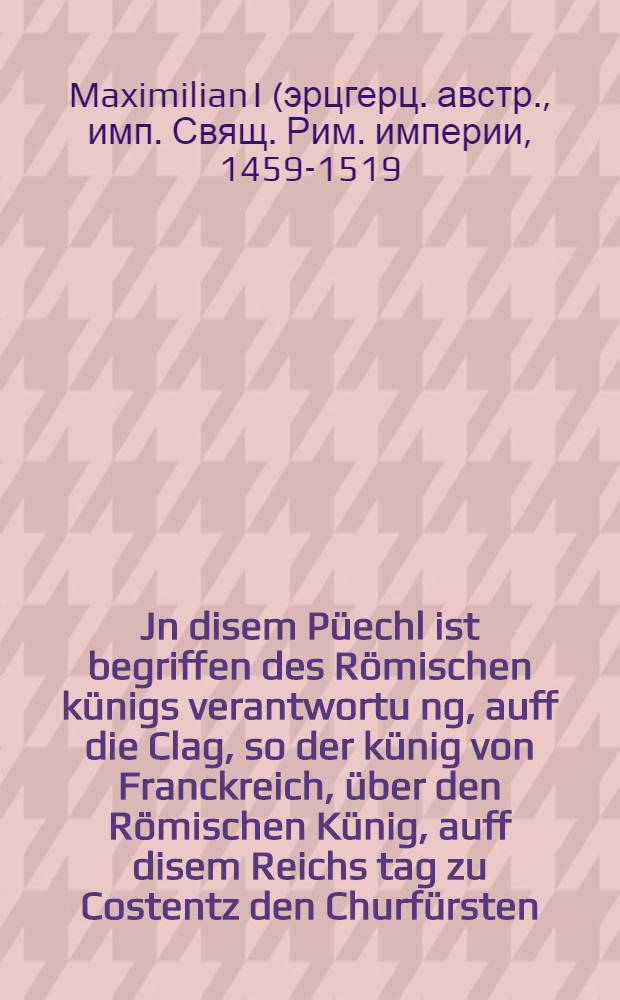 Jn disem Püechl ist begriffen des Römischen künigs verantwortu[n]g, auff die Clag, so der künig von Franckreich, über den Römischen Künig, auff disem Reichs tag zu Costentz den Churfürsten, fürsten unnd Stennden des heiligen reichs, unpillichen und mit Erdichten worten gethan hat