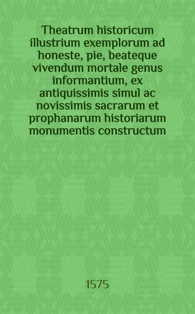 Theatrum historicum illustrium exemplorum ad honeste, pie, beateque vivendum mortale genus informantium, ex antiquissimis simul ac novissimis sacrarum et prophanarum historiarum monumentis constructum, & in decem classes secundum mosaicae legis praecepta distinctum