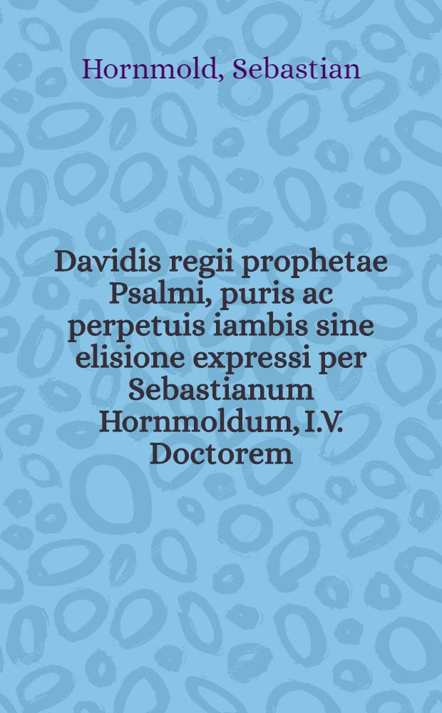 Davidis regii prophetae Psalmi, puris ac perpetuis iambis sine elisione expressi per Sebastianum Hornmoldum, I.V. Doctorem : Cum hymnis quibusdam itidem pure iambicis