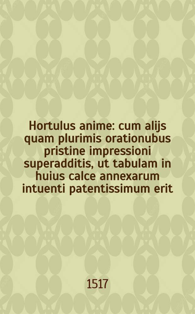 Hortulus anime : cum alijs quam plurimis orationubus pristine impressioni superadditis, ut tabulam in huius calce annexarum intuenti patentissimum erit